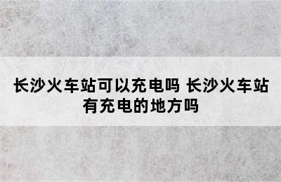 长沙火车站可以充电吗 长沙火车站有充电的地方吗